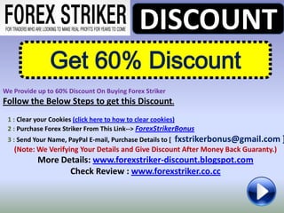 DISCOUNT
               Get 60% Discount
We Provide up to 60% Discount On Buying Forex Striker
Follow the Below Steps to get this Discount.
 1 : Clear your Cookies (click here to how to clear cookies)
 2 : Purchase Forex Striker From This Link--> ForexStrikerBonus
 3 : Send Your Name, PayPal E-mail, Purchase Details to [   fxstrikerbonus@gmail.com ]
   (Note: We Verifying Your Details and Give Discount After Money Back Guaranty.)
           More Details: www.forexstriker-discount.blogspot.com
                  Check Review : www.forexstriker.co.cc
 