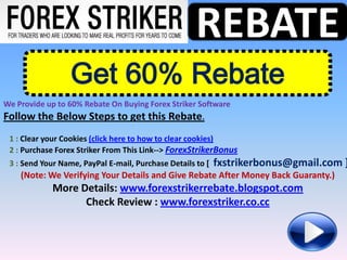REBATE
                  Get 60% Rebate
We Provide up to 60% Rebate On Buying Forex Striker Software
Follow the Below Steps to get this Rebate.
 1 : Clear your Cookies (click here to how to clear cookies)
 2 : Purchase Forex Striker From This Link--> ForexStrikerBonus
 3 : Send Your Name, PayPal E-mail, Purchase Details to [   fxstrikerbonus@gmail.com ]
    (Note: We Verifying Your Details and Give Rebate After Money Back Guaranty.)
             More Details: www.forexstrikerrebate.blogspot.com
                   Check Review : www.forexstriker.co.cc
 