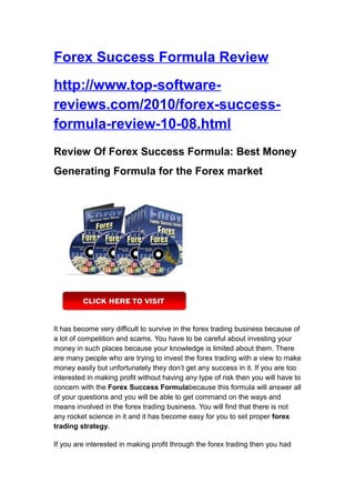 Forex Success Formula Review
http://www.top-software-
reviews.com/2010/forex-success-
formula-review-10-08.html
Review Of Forex Success Formula: Best Money
Generating Formula for the Forex market




It has become very difficult to survive in the forex trading business because of
a lot of competition and scams. You have to be careful about investing your
money in such places because your knowledge is limited about them. There
are many people who are trying to invest the forex trading with a view to make
money easily but unfortunately they don’t get any success in it. If you are too
interested in making profit without having any type of risk then you will have to
concern with the Forex Success Formulabecause this formula will answer all
of your questions and you will be able to get command on the ways and
means involved in the forex trading business. You will find that there is not
any rocket science in it and it has become easy for you to set proper forex
trading strategy.

If you are interested in making profit through the forex trading then you had
 
