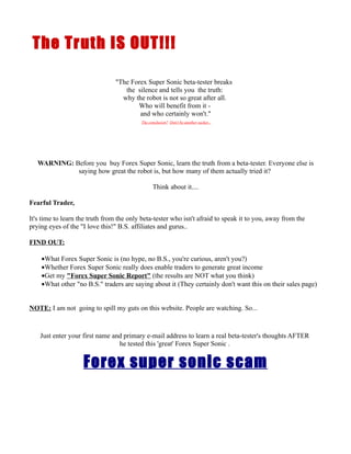 The Truth IS OUT!!!

                                "The Forex Super Sonic beta-tester breaks
                                   the silence and tells you the truth:
                                  why the robot is not so great after all.
                                       Who will benefit from it -
                                        and who certainly won't."
                                          The conclusion? Don't be another sucker...




   WARNING: Before you buy Forex Super Sonic, learn the truth from a beta-tester. Everyone else is
             saying how great the robot is, but how many of them actually tried it?

                                                Think about it....

Fearful Trader,

It's time to learn the truth from the only beta-tester who isn't afraid to speak it to you, away from the
prying eyes of the "I love this!" B.S. affiliates and gurus..

FIND OUT:

    •What Forex Super Sonic is (no hype, no B.S., you're curious, aren't you?)
    •Whether Forex Super Sonic really does enable traders to generate great income
    •Get my "Forex Super Sonic Report" (the results are NOT what you think)
    •What other "no B.S." traders are saying about it (They certainly don't want this on their sales page)


NOTE: I am not going to spill my guts on this website. People are watching. So...



    Just enter your first name and primary e-mail address to learn a real beta-tester's thoughts AFTER
                                 he tested this 'great' Forex Super Sonic .


                    Forex super sonic scam
 