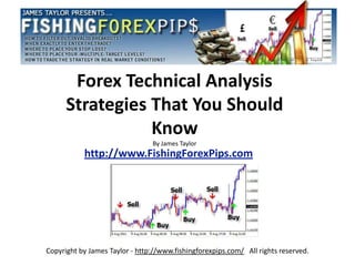 Forex Technical Analysis
      Strategies That You Should
                 Know
                                By James Taylor
           http://www.FishingForexPips.com




Copyright by James Taylor - http://www.fishingforexpips.com/ All rights reserved.
 