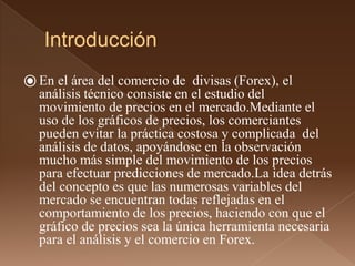 Introducción 
⦿ En el área del comercio de divisas (Forex), el 
análisis técnico consiste en el estudio del 
movimiento de precios en el mercado.Mediante el 
uso de los gráficos de precios, los comerciantes 
pueden evitar la práctica costosa y complicada del 
análisis de datos, apoyándose en la observación 
mucho más simple del movimiento de los precios 
para efectuar predicciones de mercado.La idea detrás 
del concepto es que las numerosas variables del 
mercado se encuentran todas reflejadas en el 
comportamiento de los precios, haciendo con que el 
gráfico de precios sea la única herramienta necesaria 
para el análisis y el comercio en Forex. 
 