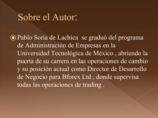 Sobre el Autor: 
⦿Pablo Soria de Lachica se graduó del programa 
de Administración de Empresas en la 
Universidad Tecnológica de México , abriendo la 
puerta de su carrera en las operaciones de cambio 
y su posición actual como Director de Desarrollo 
de Negocio para Bforex Ltd , donde supervisa 
todas las operaciones de trading . 
