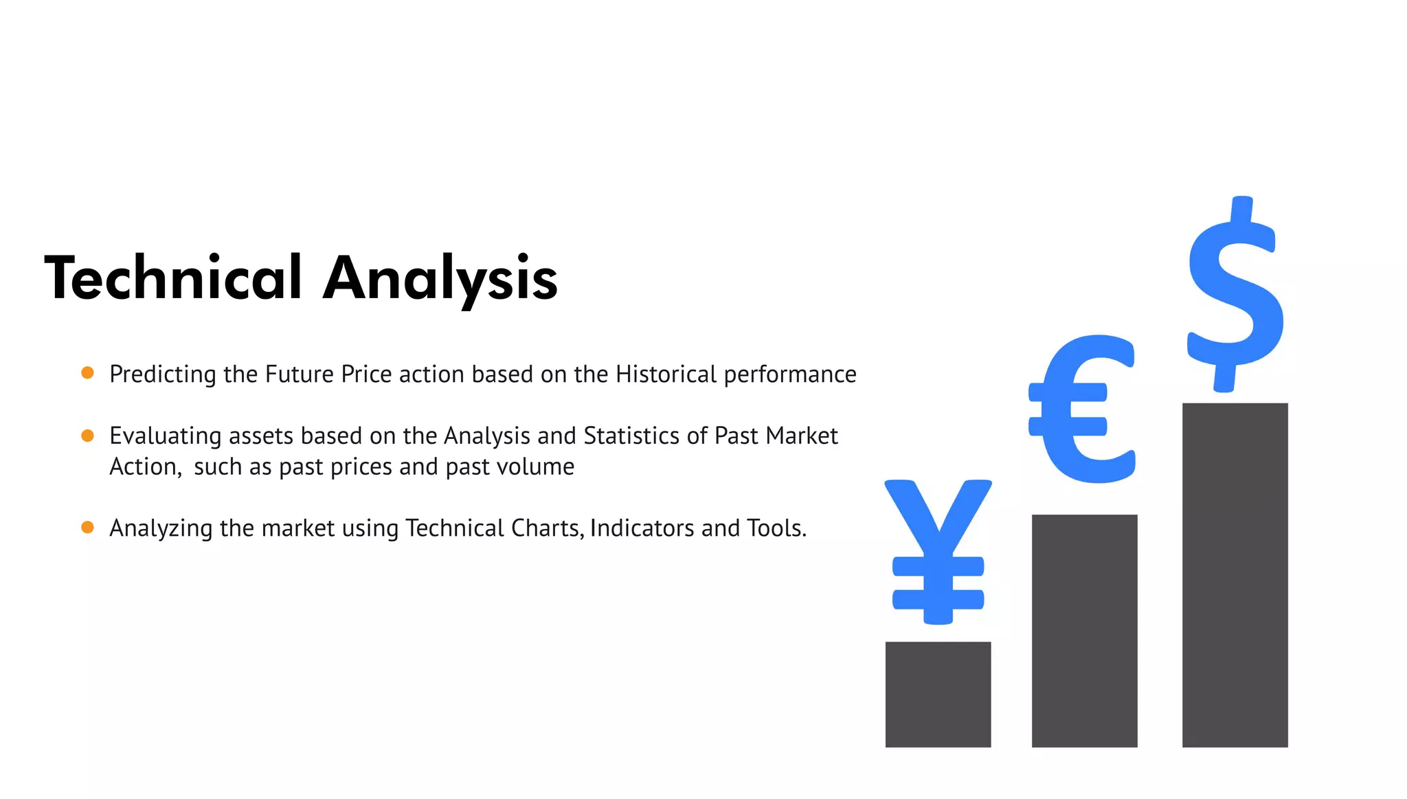 Technical Analysis
Predicting the Future Price action based on the Historical performance
Evaluating assets based on the Analysis and Statistics of Past Market
Action, such as past prices and past volume
Analyzing the market using Technical Charts, Indicators and Tools.
 
