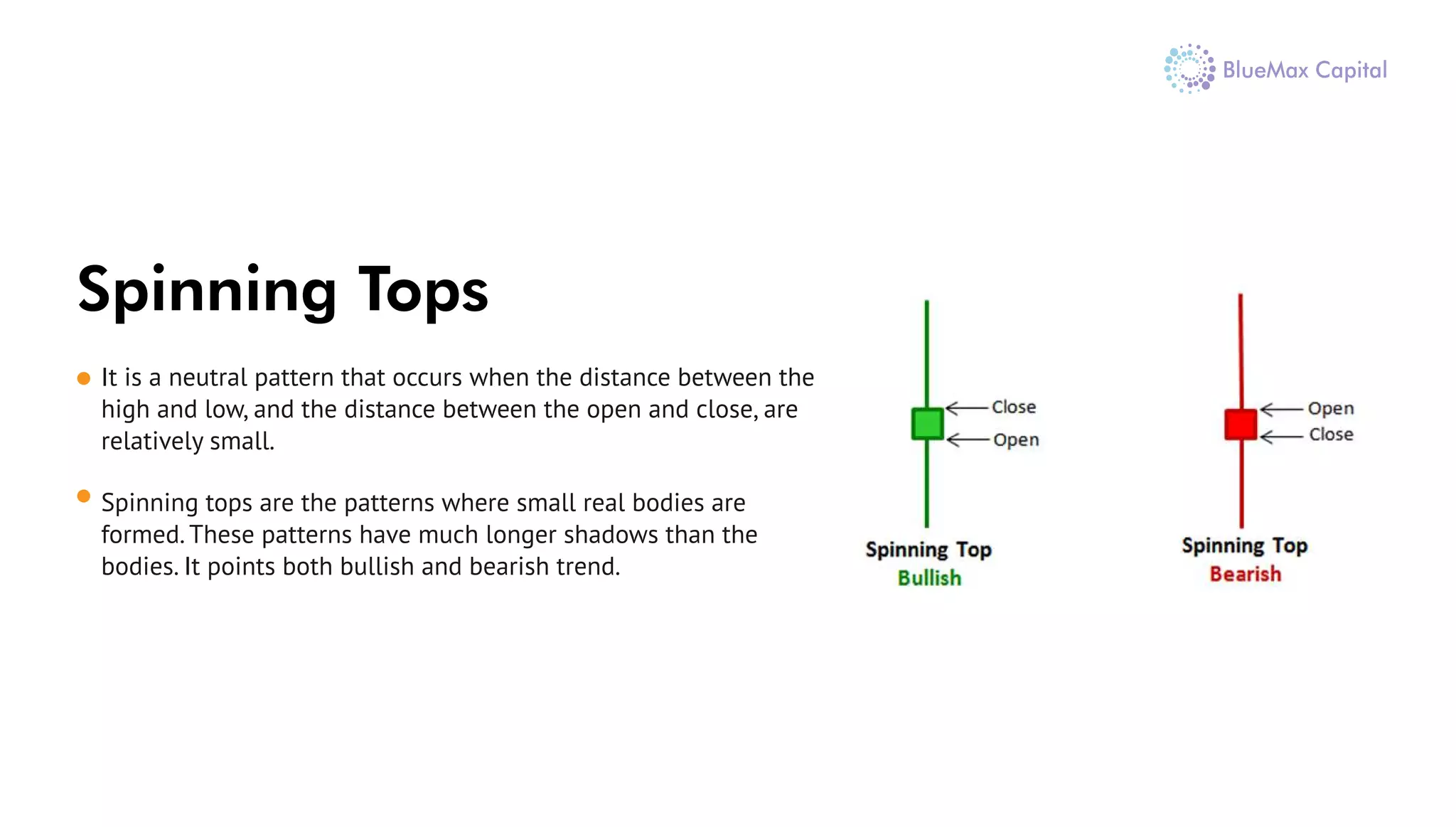 Spinning Tops
It is a neutral pattern that occurs when the distance between the
high and low, and the distance between the open and close, are
relatively small.
Spinning tops are the patterns where small real bodies are
formed. These patterns have much longer shadows than the
bodies. It points both bullish and bearish trend.
 
