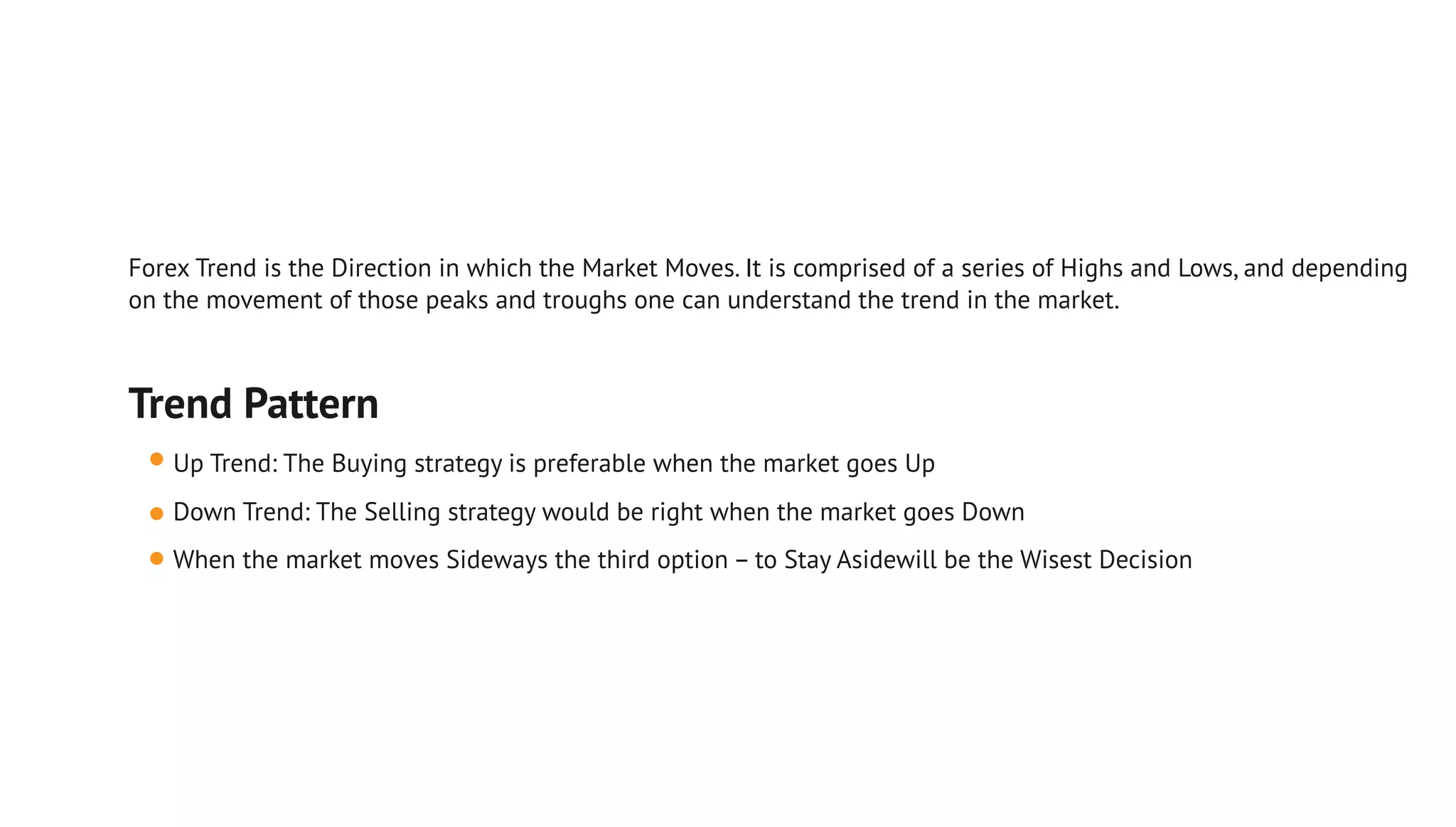 Trend Pattern
Up Trend: The Buying strategy is preferable when the market goes Up
Down Trend: The Selling strategy would be right when the market goes Down
When the market moves Sideways the third option – to Stay Asidewill be the Wisest Decision
Forex Trend is the Direction in which the Market Moves. It is comprised of a series of Highs and Lows, and depending
on the movement of those peaks and troughs one can understand the trend in the market.
 