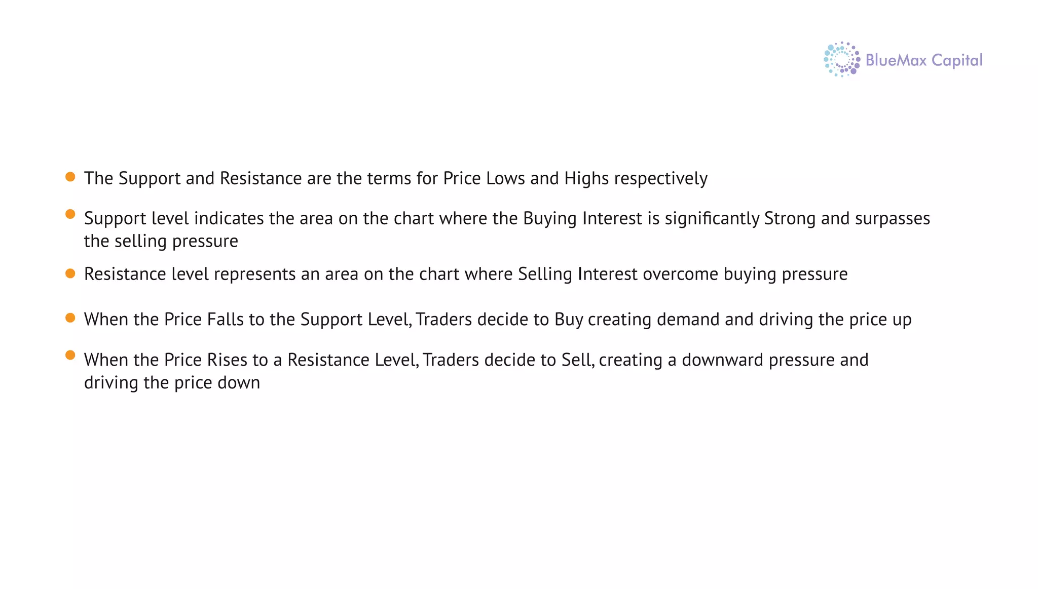 The Support and Resistance are the terms for Price Lows and Highs respectively
Support level indicates the area on the chart where the Buying Interest is signiﬁcantly Strong and surpasses
the selling pressure
Resistance level represents an area on the chart where Selling Interest overcome buying pressure
When the Price Falls to the Support Level, Traders decide to Buy creating demand and driving the price up
When the Price Rises to a Resistance Level, Traders decide to Sell, creating a downward pressure and
driving the price down
 