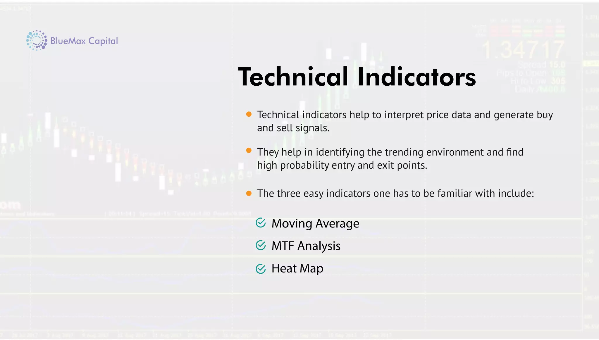 The three easy indicators one has to be familiar with include:
Technical Indicators
Moving Average
MTF Analysis
Heat Map
Technical indicators help to interpret price data and generate buy
and sell signals.
They help in identifying the trending environment and ﬁnd
high probability entry and exit points.
 