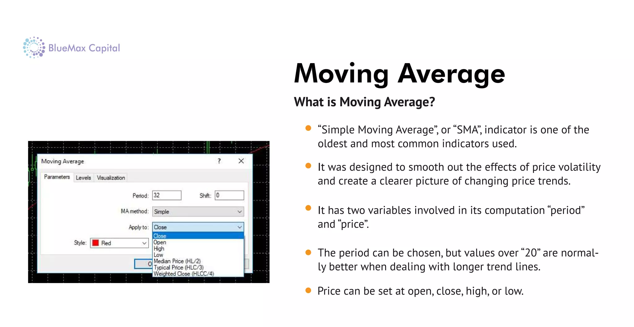 What is Moving Average?
Price can be set at open, close, high, or low.
Moving Average
“Simple Moving Average”, or “SMA”, indicator is one of the
oldest and most common indicators used.
It was designed to smooth out the effects of price volatility
and create a clearer picture of changing price trends.
It has two variables involved in its computation “period”
and “price”.
The period can be chosen, but values over “20” are normal-
ly better when dealing with longer trend lines.
 