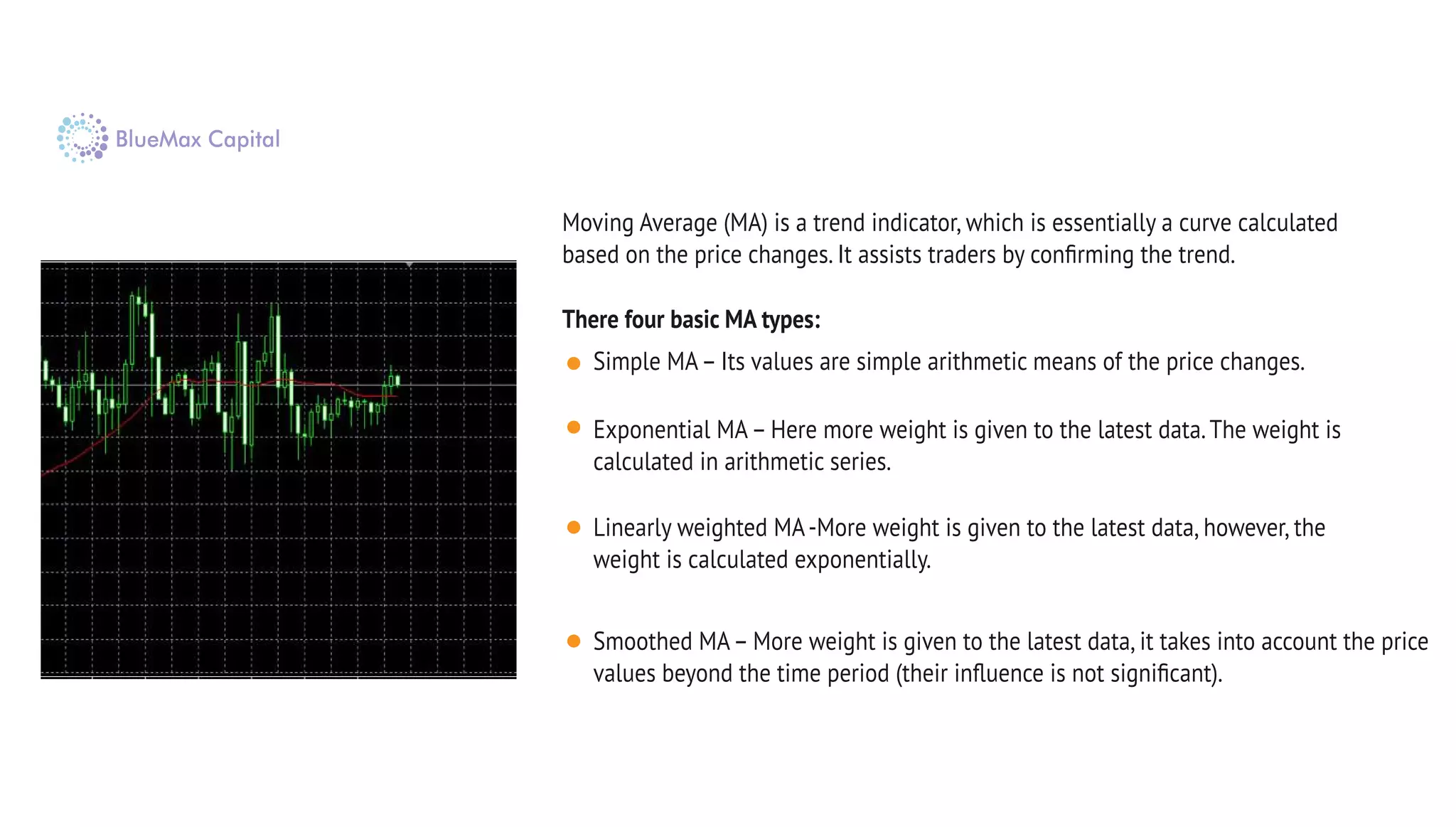 There four basic MA types:
Moving Average (MA) is a trend indicator, which is essentially a curve calculated
based on the price changes. It assists traders by conﬁrming the trend.
Simple MA– Its values are simple arithmetic means of the price changes.
Exponential MA– Here more weight is given to the latest data.The weight is
calculated in arithmetic series.
Linearly weighted MA-More weight is given to the latest data, however, the
weight is calculated exponentially.
Smoothed MA– More weight is given to the latest data, it takes into account the price
values beyond the time period (their inﬂuence is not signiﬁcant).
 