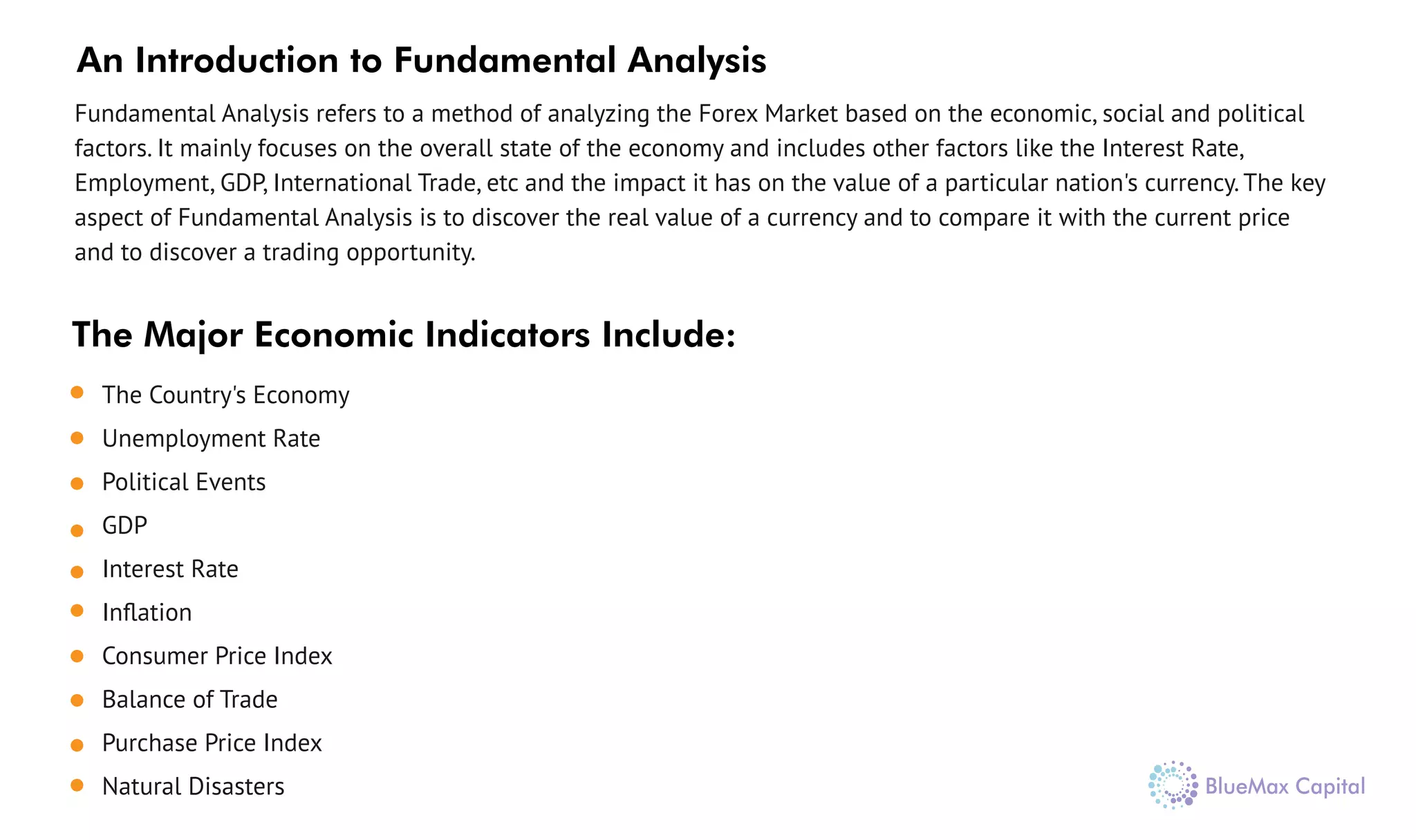 The Country's Economy
Unemployment Rate
Political Events
GDP
Interest Rate
Inﬂation
Consumer Price Index
Balance of Trade
Purchase Price Index
Natural Disasters
The Major Economic Indicators Include:
An Introduction to Fundamental Analysis
Fundamental Analysis refers to a method of analyzing the Forex Market based on the economic, social and political
factors. It mainly focuses on the overall state of the economy and includes other factors like the Interest Rate,
Employment, GDP, International Trade, etc and the impact it has on the value of a particular nation's currency. The key
aspect of Fundamental Analysis is to discover the real value of a currency and to compare it with the current price
and to discover a trading opportunity.
 