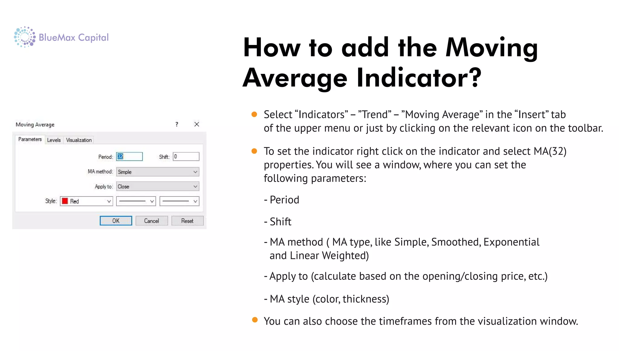 How to add the Moving
Average Indicator?
Select “Indicators”–”Trend”–”Moving Average” in the “Insert” tab
of the upper menu or just by clicking on the relevant icon on the toolbar.
To set the indicator right click on the indicator and select MA(32)
properties. You will see a window, where you can set the
following parameters:
- Period
- Shift
- МА method ( МА type, like Simple, Smoothed, Exponential
and Linear Weighted)
- Apply to (calculate based on the opening/closing price, etc.)
- МА style (color, thickness)
You can also choose the timeframes from the visualization window.
 