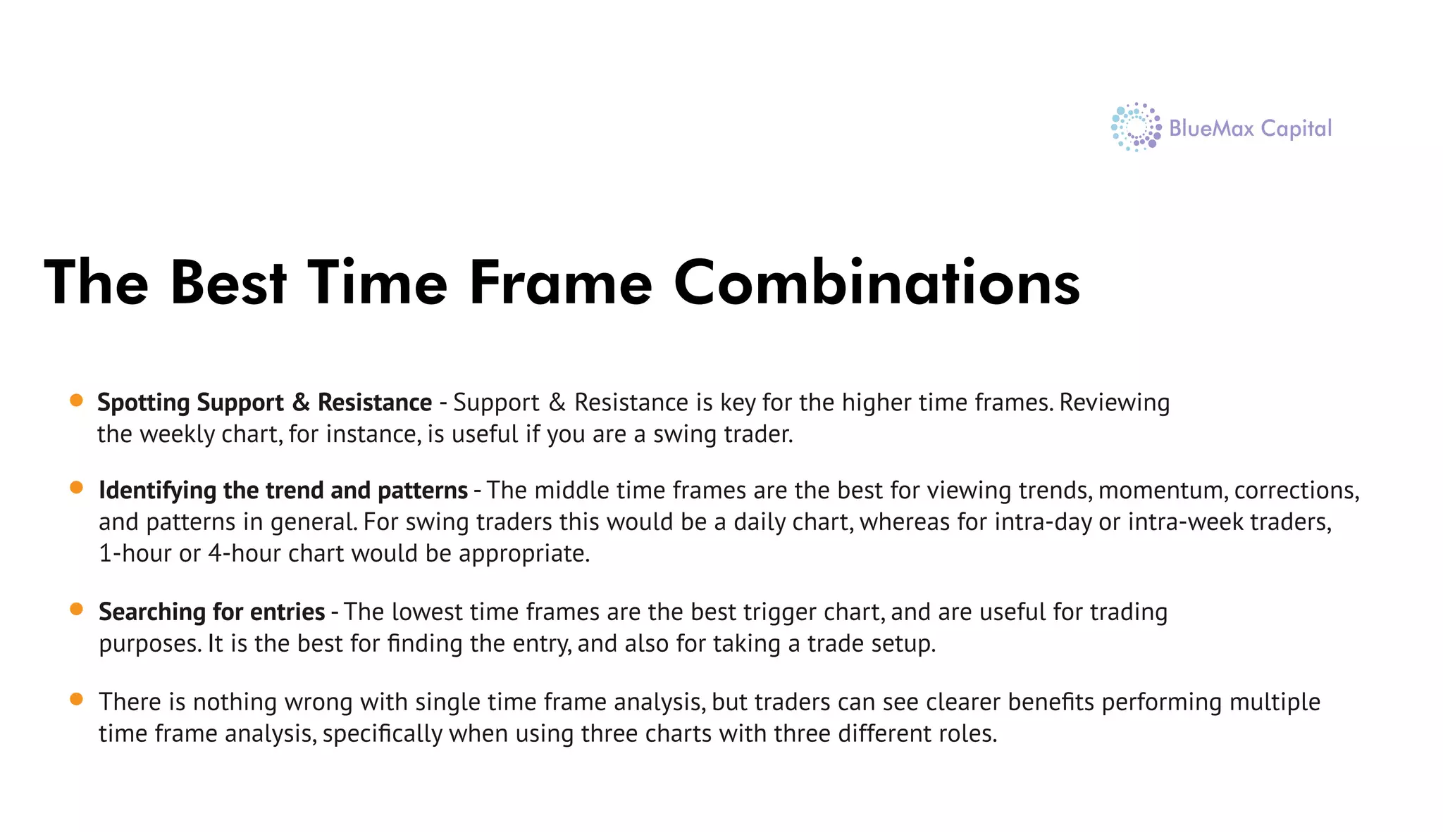 The Best Time Frame Combinations
Spotting Support & Resistance - Support & Resistance is key for the higher time frames. Reviewing
the weekly chart, for instance, is useful if you are a swing trader.
Identifying the trend and patterns - The middle time frames are the best for viewing trends, momentum, corrections,
and patterns in general. For swing traders this would be a daily chart, whereas for intra-day or intra-week traders,
1-hour or 4-hour chart would be appropriate.
Searching for entries - The lowest time frames are the best trigger chart, and are useful for trading
purposes. It is the best for ﬁnding the entry, and also for taking a trade setup.
There is nothing wrong with single time frame analysis, but traders can see clearer beneﬁts performing multiple
time frame analysis, speciﬁcally when using three charts with three different roles.
 