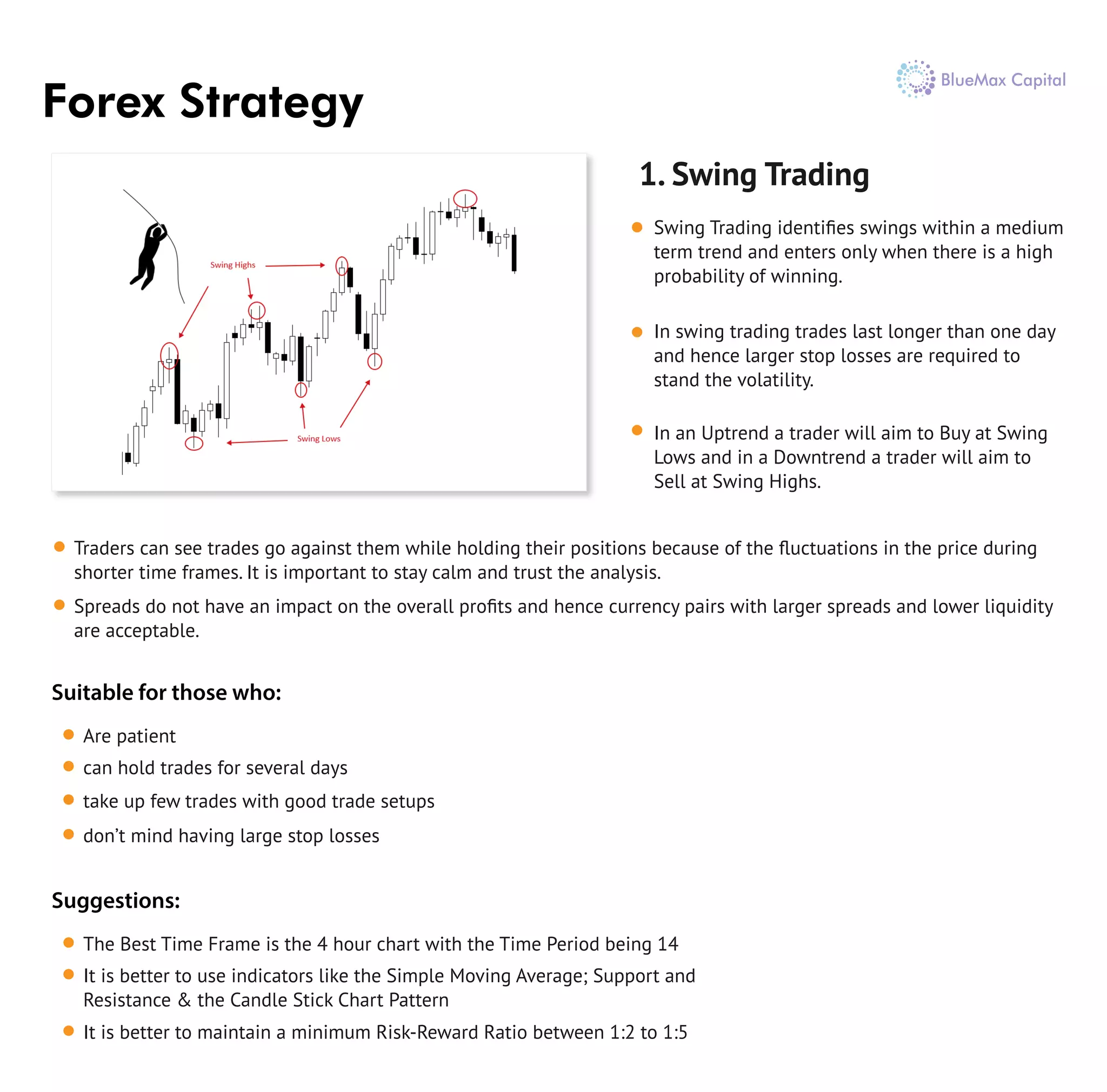 Forex Strategy
1. Swing Trading
Swing Trading identiﬁes swings within a medium
term trend and enters only when there is a high
probability of winning.
In swing trading trades last longer than one day
and hence larger stop losses are required to
stand the volatility.
In an Uptrend a trader will aim to Buy at Swing
Lows and in a Downtrend a trader will aim to
Sell at Swing Highs.
Traders can see trades go against them while holding their positions because of the ﬂuctuations in the price during
shorter time frames. It is important to stay calm and trust the analysis.
Spreads do not have an impact on the overall proﬁts and hence currency pairs with larger spreads and lower liquidity
are acceptable.
Are patient
can hold trades for several days
take up few trades with good trade setups
don’t mind having large stop losses
Suitable for those who:
The Best Time Frame is the 4 hour chart with the Time Period being 14
It is better to use indicators like the Simple Moving Average; Support and
Resistance & the Candle Stick Chart Pattern
It is better to maintain a minimum Risk-Reward Ratio between 1:2 to 1:5
Suggestions:
 