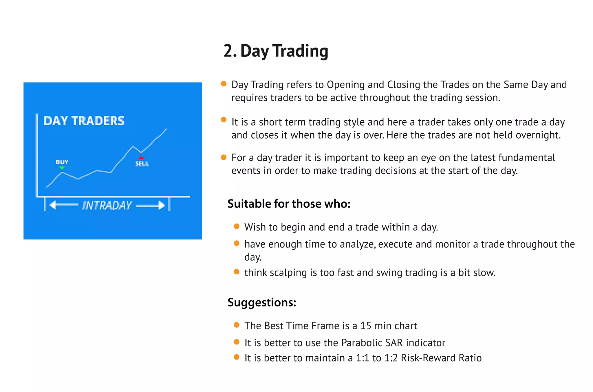 2. Day Trading
Day Trading refers to Opening and Closing the Trades on the Same Day and
requires traders to be active throughout the trading session.
It is a short term trading style and here a trader takes only one trade a day
and closes it when the day is over. Here the trades are not held overnight.
For a day trader it is important to keep an eye on the latest fundamental
events in order to make trading decisions at the start of the day.
Wish to begin and end a trade within a day.
have enough time to analyze, execute and monitor a trade throughout the
day.
think scalping is too fast and swing trading is a bit slow.
Suitable for those who:
The Best Time Frame is a 15 min chart
It is better to use the Parabolic SAR indicator
It is better to maintain a 1:1 to 1:2 Risk-Reward Ratio
Suggestions:
 