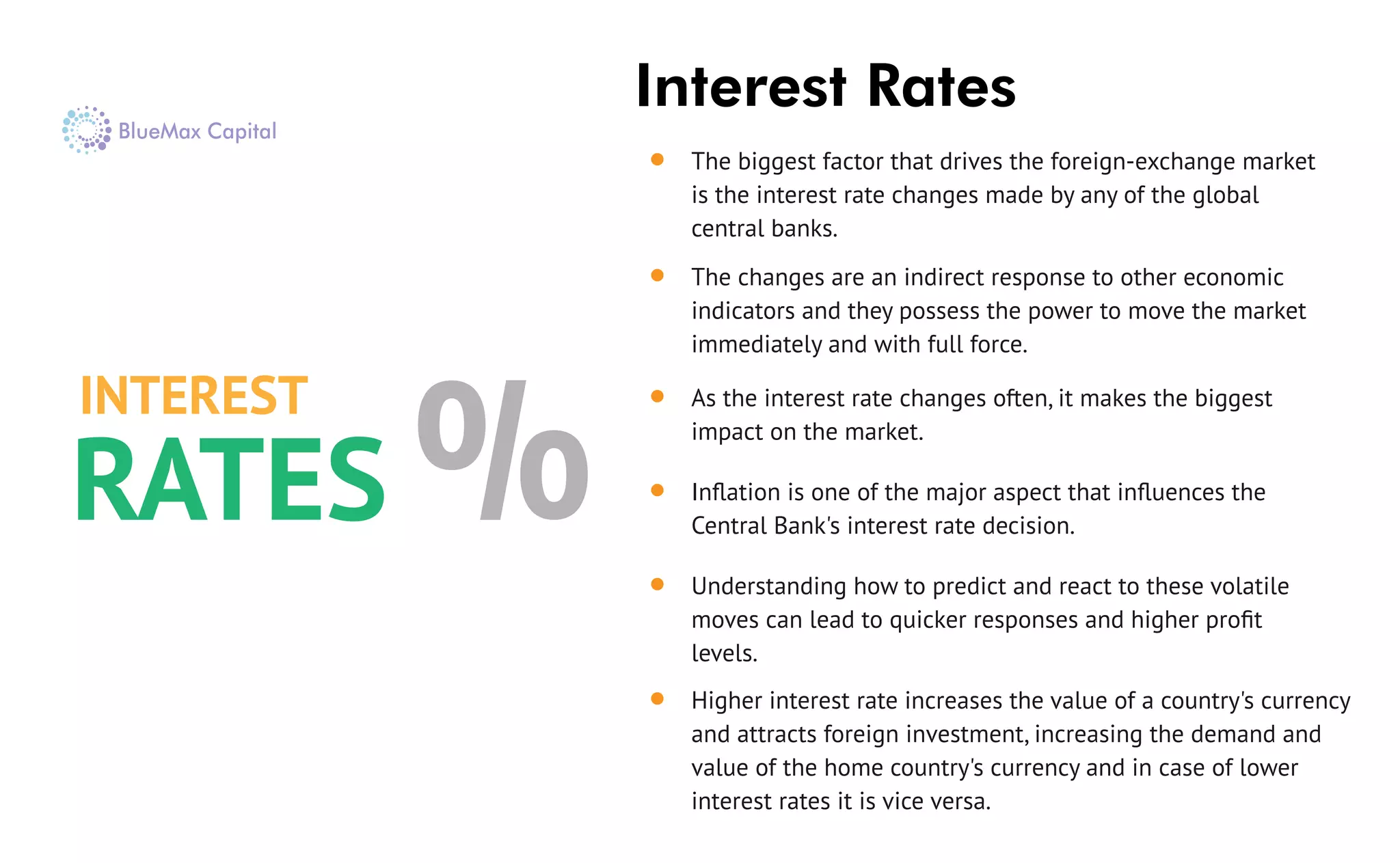 Interest Rates
The biggest factor that drives the foreign-exchange market
is the interest rate changes made by any of the global
central banks.
The changes are an indirect response to other economic
indicators and they possess the power to move the market
immediately and with full force.
As the interest rate changes often, it makes the biggest
impact on the market.
Inﬂation is one of the major aspect that inﬂuences the
Central Bank's interest rate decision.
Understanding how to predict and react to these volatile
moves can lead to quicker responses and higher proﬁt
levels.
Higher interest rate increases the value of a country's currency
and attracts foreign investment, increasing the demand and
value of the home country's currency and in case of lower
interest rates it is vice versa.
INTEREST
RATES %
 