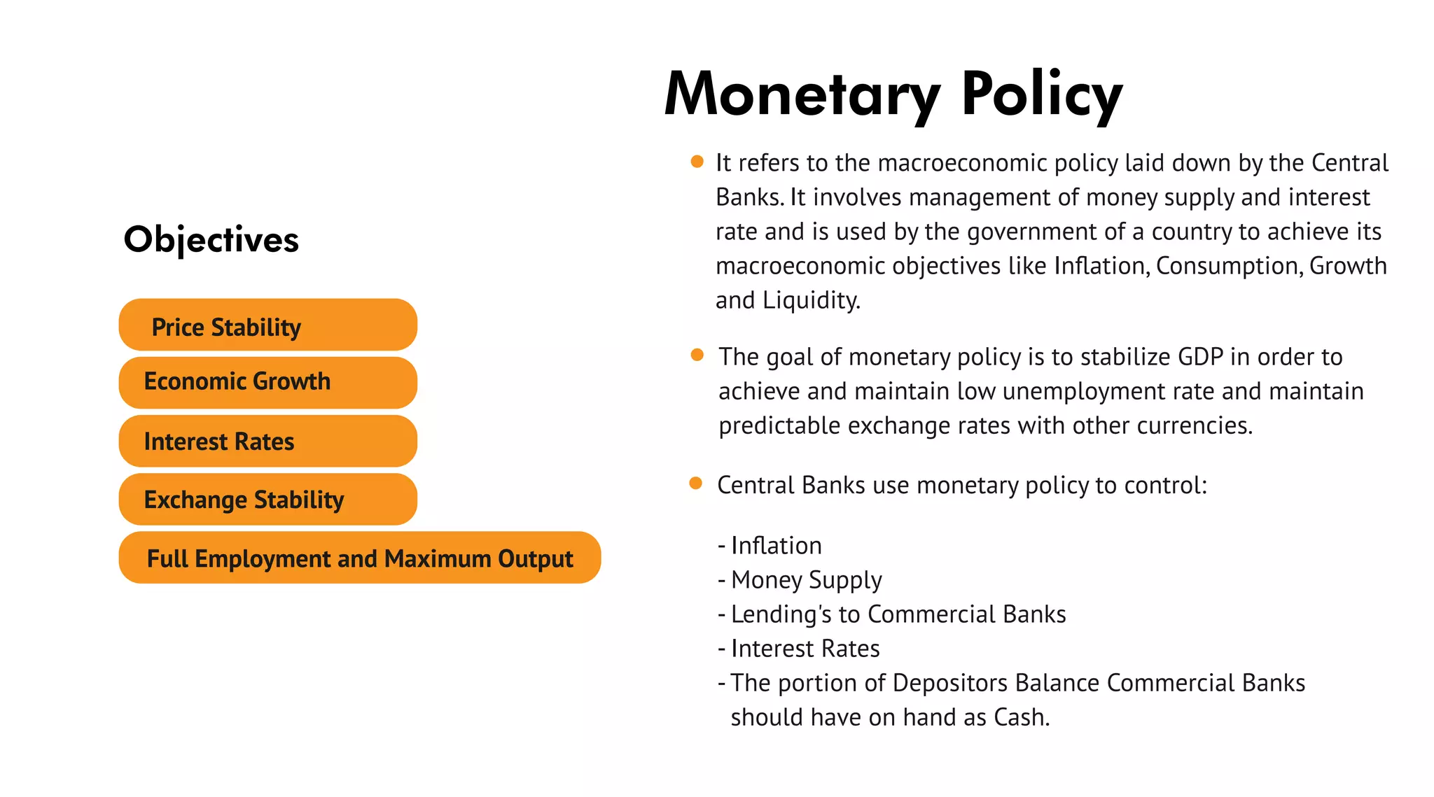 Monetary Policy
It refers to the macroeconomic policy laid down by the Central
Banks. It involves management of money supply and interest
rate and is used by the government of a country to achieve its
macroeconomic objectives like Inﬂation, Consumption, Growth
and Liquidity.
The goal of monetary policy is to stabilize GDP in order to
achieve and maintain low unemployment rate and maintain
predictable exchange rates with other currencies.
Central Banks use monetary policy to control:
- Inﬂation
- Money Supply
- Lending's to Commercial Banks
- Interest Rates
- The portion of Depositors Balance Commercial Banks
should have on hand as Cash.
Objectives
Price Stability
Economic Growth
Full Employment and Maximum Output
Exchange Stability
Interest Rates
 