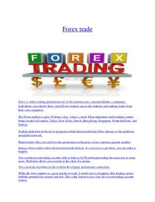 Forex trade
Forex is online trading platform based on the internet,were customers(banks, companies,
individuals, investment firms ,retail Forex traders) access the markets and making trades from
their own computers.
The Forex market is open 24 hours a day, 5 days a week .Most important world trading centers
being located in London, Tokyo, New York, Zurich, Hong Kong, Singapore, Frankfurt,Paris, and
Sydney.
Trading platforms its based on programs which downloaded and allow entrance to the platform
and global network.
Retail traders (like you and I) is the speculation on the price of one currency against another.
Being a Forex trader offers the most potential lifestyle. It’s not easy to get there, you can make it
happen.
You can fund your trading account with as little as $250 and begin trading the same day in some
cases. Platforms allows you to trade at the click of a mouse.
You can trade anywhere in the world with a laptop and internet connection.
While the forex market is a great market to trade, I would note to beginners that trading carries
both the potential for reward and risk. This is the fastest way to lose all of your trading account
money.
 