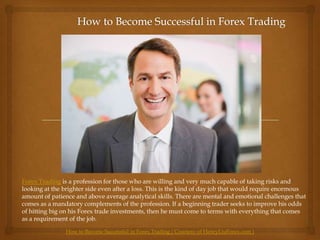 How to Become Successful in Forex Trading Forex Trading is a profession for those who are willing and very much capable of taking risks and looking at the brighter side even after a loss. This is the kind of day job that would require enormous amount of patience and above average analytical skills. There are mental and emotional challenges that comes as a mandatory complements of the profession. If a beginning trader seeks to improve his odds of hitting big on his Forex trade investments, then he must come to terms with everything that comes as a requirement of the job. How to Become Successful in Forex Trading ( Courtesy of HenryLiuForex.com ) 