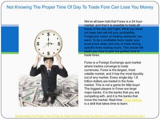 Not Knowing The Proper Time Of Day To Trade Fore Can Lose You Money


                                                        We've all been told that Forex is a 24 hour
                                                        market, and that it is possible to trade all
                                                        hours of the day and night. What you have
                                                        not been told will kill your profitability.
                                                        Forget any notion of trading whenever you
                                                        want. To be a profitable forex trader your
                                                        must know when and why to trade during
                                                        specific forex trading hours. This article will
                                                        teach you how to pick the perfect time to
                                                        trade forex.

                                                        Forex is a Foreign Exchange spot market
                                                        where traders converge to trade
                                                        currencies. Forex is the largest, most
                                                        volatile market, and it has the most liquidity
                                                        out of any market. Every single day 1.8
                                                        trillion dollars are traded in the forex
                                                        market. This is not a game for little boys!
                                                        The biggest players in Forex are large
                                                        major banks. It is the banks that you are
                                                        competing with, and it is the banks that
                                                        move the market. Real time Forex trading
                                                        is a skill that takes time to learn.


   Not Knowing The Proper Time Of Day To Trade Fore Can Lose You Money ( Courtesy of HenryLiuForex.com )
 