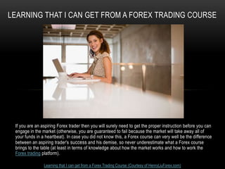 LEARNING THAT I CAN GET FROM A FOREX TRADING COURSE




 If you are an aspiring Forex trader then you will surely need to get the proper instruction before you can
 engage in the market (otherwise, you are guaranteed to fail because the market will take away all of
 your funds in a heartbeat). In case you did not know this, a Forex course can very well be the difference
 between an aspiring trader's success and his demise, so never underestimate what a Forex course
 brings to the table (at least in terms of knowledge about how the market works and how to work the
 Forex trading platform).

                Learning that I can get from a Forex Trading Course (Courtesy of HenryLiuForex.com)
 