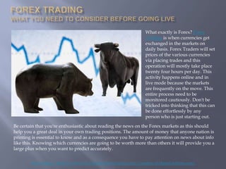 What exactly is Forex? Forex
                                                                        Trading is when currencies get
                                                                        exchanged in the markets on
                                                                        daily basis. Forex Traders will set
                                                                        prices of the various currencies
                                                                        via placing trades and this
                                                                        operation will mostly take place
                                                                        twenty four hours per day. This
                                                                        activity happens online and in
                                                                        live mode because the markets
                                                                        are frequently on the move. This
                                                                        entire process need to be
                                                                        monitored cautiously. Don't be
                                                                        tricked into thinking that this can
                                                                        be done effortlessly by any
                                                                        person who is just starting out.

Be certain that you're enthusiastic about reading the news on the Forex markets as this should
help you a great deal in your own trading positions. The amount of money that anyone nation is
printing is essential to know and as a consequence you have to pay attention on news about info
like this. Knowing which currencies are going to be worth more than others it will provide you a
large plus when you want to predict accurately.


        Fore Trading - What You Need To Consider Before Going Live ( Courtesy of HenryLiuForex.com )
 