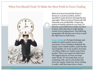 When You Should Trade To Make the Most Profit in Forex Trading

                                                        Most of us have learned that Forex is
                                                        known as a 24 hour market, and it's
                                                        possible to trade all hours through the day
                                                        and night. What you haven't been told will
                                                        eliminate your profitability. Forget any
                                                        notion of trading whenever you want. To
                                                        become a successful Forex trader you have
                                                        to know when and why to trade during
                                                        certain Forex trading hours. The following
                                                        paragraphs will educate you on how to pick
                                                        the right time to trade Forex.

                                                        Forex Trading is a Foreign Exchange spot
                                                        market in which traders meet to trade
                                                        currencies. Forex Trading is definitely the
                                                        largest, most volatile market, and it has the
                                                        most liquidity out of any market. Everyday
                                                        1.8 trillion dollars are traded in the Forex
                                                        market. This is not a game for little boys!
                                                        The biggest players in Forex are large
                                                        major banks. It's the banks that you are
                                                        competing with, and it is the banks that
                                                        move the market. Real-time Forex trading
                                                        is really a skill that takes time to learn.

  When You Should Trade To Make the Most Profit in Forex Trading ( Courtesy of HenryLiuForex.com )
 