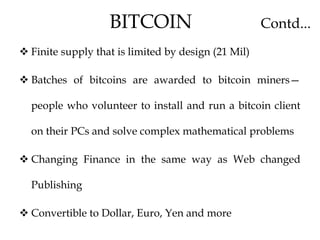  Finite supply that is limited by design (21 Mil)
 Batches of bitcoins are awarded to bitcoin miners—
people who volunteer to install and run a bitcoin client
on their PCs and solve complex mathematical problems
 Changing Finance in the same way as Web changed
Publishing
 Convertible to Dollar, Euro, Yen and more
BITCOIN Contd...
 