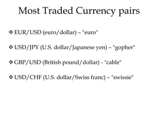 Most Traded Currency pairs
EUR/USD (euro/dollar) – "euro"
USD/JPY (U.S. dollar/Japanese yen) – "gopher"
GBP/USD (British pound/dollar) - "cable"
USD/CHF (U.S. dollar/Swiss franc) – "swissie"
 