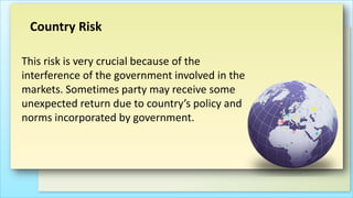 Country Risk
This risk is very crucial because of the
interference of the government involved in the
markets. Sometimes party may receive some
unexpected return due to country’s policy and
norms incorporated by government.

 
