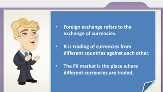 •

Foreign exchange refers to the
exchange of currencies.

•

It is trading of currencies from
different countries against each other.

•

The FX market is the place where
different currencies are traded.

 