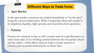 Different Ways to Trade Forex
• Spot Market

In the spot market, currencies are traded immediately or "on the spot,"
using the current market price. What is important about this market is
its simplicity, liquidity, tight spreads, and round-the-clock operations.
• Futures
Futures are contracts to buy or sell a certain asset at a specified price on
some future date. It is a binding contract between the two parties (buyer
and the seller), which allows them to trade a certain amount of
currency pair at predetermined price in future time

 