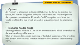 Different Ways to Trade Forex
• Options
An "option" is a financial instrument that gives the buyer the right or the
option, but not the obligation, to buy or sell an asset at a specified price on
the option's expiration date. If a trader "sold" an option, then he or she
would be obliged to buy or sell an asset at a specific price at the expiration
date.
• Exchange-traded Funds
Exchange-traded funds or ETFs are an investment fund which are traded on
the stock exchanges like shares.
They are invested in a single currency or basket of currencies. The investors
who are not more inclined towards futures or forex markets uses currency
ETF's.

 
