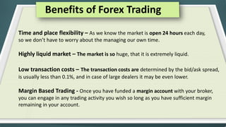 Benefits of Forex Trading
Time and place flexibility – As we know the market is open 24 hours each day,
so we don’t have to worry about the managing our own time.

Highly liquid market – The market is so huge, that it is extremely liquid.
Low transaction costs – The transaction costs are determined by the bid/ask spread,
is usually less than 0.1%, and in case of large dealers it may be even lower.

Margin Based Trading - Once you have funded a margin account with your broker,
you can engage in any trading activity you wish so long as you have sufficient margin
remaining in your account.

 