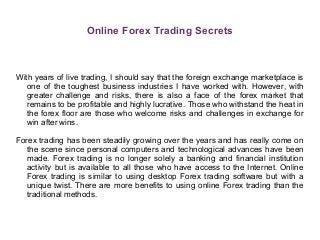 Online Forex Trading Secrets
With years of live trading, I should say that the foreign exchange marketplace is
one of the toughest business industries I have worked with. However, with
greater challenge and risks, there is also a face of the forex market that
remains to be profitable and highly lucrative. Those who withstand the heat in
the forex floor are those who welcome risks and challenges in exchange for
win after wins.
Forex trading has been steadily growing over the years and has really come on
the scene since personal computers and technological advances have been
made. Forex trading is no longer solely a banking and financial institution
activity but is available to all those who have access to the Internet. Online
Forex trading is similar to using desktop Forex trading software but with a
unique twist. There are more benefits to using online Forex trading than the
traditional methods.
 
