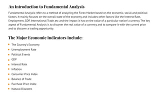 The Country's Economy
Unemployment Rate
Political Events
GDP
Interest Rate
Inﬂation
Consumer Price Index
Balance of Trade
Purchase Price Index
Natural Disasters
The Major Economic Indicators Include:
An Introduction to Fundamental Analysis
Fundamental Analysis refers to a method of analyzing the Forex Market based on the economic, social and political
factors. It mainly focuses on the overall state of the economy and includes other factors like the Interest Rate,
Employment, GDP, International Trade, etc and the impact it has on the value of a particular nation's currency. The key
aspect of Fundamental Analysis is to discover the real value of a currency and to compare it with the current price
and to discover a trading opportunity.
 