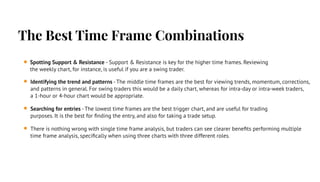 The Best Time Frame Combinations
Spotting Support & Resistance - Support & Resistance is key for the higher time frames. Reviewing
the weekly chart, for instance, is useful if you are a swing trader.
Identifying the trend and patterns - The middle time frames are the best for viewing trends, momentum, corrections,
and patterns in general. For swing traders this would be a daily chart, whereas for intra-day or intra-week traders,
a 1-hour or 4-hour chart would be appropriate.
Searching for entries - The lowest time frames are the best trigger chart, and are useful for trading
purposes. It is the best for ﬁnding the entry, and also for taking a trade setup.
There is nothing wrong with single time frame analysis, but traders can see clearer beneﬁts performing multiple
time frame analysis, speciﬁcally when using three charts with three different roles.
 
