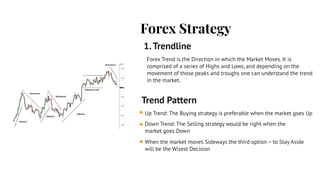 Forex Strategy
1.Trendline
Trend Pattern
Up Trend: The Buying strategy is preferable when the market goes Up
Down Trend: The Selling strategy would be right when the
market goes Down
When the market moves Sideways the third option – to Stay Aside
will be the Wisest Decision
Forex Trend is the Direction in which the Market Moves. It is
comprised of a series of Highs and Lows, and depending on the
movement of those peaks and troughs one can understand the trend
in the market.
 