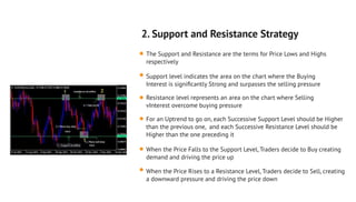 2. Support and Resistance Strategy
The Support and Resistance are the terms for Price Lows and Highs
respectively
Support level indicates the area on the chart where the Buying
Interest is signiﬁcantly Strong and surpasses the selling pressure
Resistance level represents an area on the chart where Selling
vInterest overcome buying pressure
For an Uptrend to go on, each Successive Support Level should be Higher
than the previous one, and each Successive Resistance Level should be
Higher than the one preceding it
When the Price Falls to the Support Level, Traders decide to Buy creating
demand and driving the price up
When the Price Rises to a Resistance Level, Traders decide to Sell, creating
a downward pressure and driving the price down
 