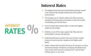 Interest Rates
The biggest factor that drives the foreign-exchange market
is the interest rate changes made by any of the global
central banks.
The changes are an indirect response to other economic
indicators and they possess the power to move the market
immediately and with full force.
As the interest rate changes often, it makes the biggest
impact on the market.
Inﬂation is one of the major aspect that inﬂuences the
Central Bank's interest rate decision.
Understanding how to predict and react to these volatile
moves can lead to quicker responses and higher proﬁt
levels.
Higher interest rate increases the value of a country's currency
and attracts foreign investment, increasing the demand and
value of the home country's currency and in case of lower
interest rates it is vice versa.
INTEREST
RATES %
 