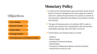 Monetary Policy
It refers to the macroeconomic policy laid down by the Central
Banks. It involves management of money supply and interest
rate and is used by the government of a country to achieve its
macroeconomic objectives like Inﬂation, Consumption, Growth
and Liquidity.
The goal of monetary policy is to stabilize GDP in order to
achieve and maintain low unemployment rate and maintain
predictable exchange rates with other currencies.
Central Banks use monetary policy to control:
- Inﬂation
- Money Supply
- Lending's to Commercial Banks
- Interest Rates
- The portion of Depositors Balance Commercial Banks
should have on hand as Cash.
Objectives
Price Stability
Economic Growth
Full Employment and Maximum Output
Exchange Stability
Interest Rates
 