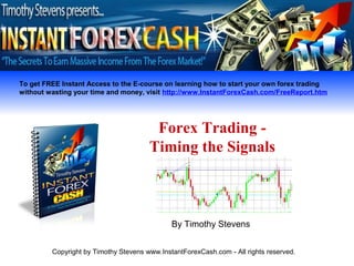 To get FREE Instant Access to the E-course on learning how to start your own forex trading
without wasting your time and money, visit http://www.InstantForexCash.com/FreeReport.htm




                                        Forex Trading -
                                       Timing the Signals



                                              By Timothy Stevens


         Copyright by Timothy Stevens www.InstantForexCash.com - All rights reserved.
 