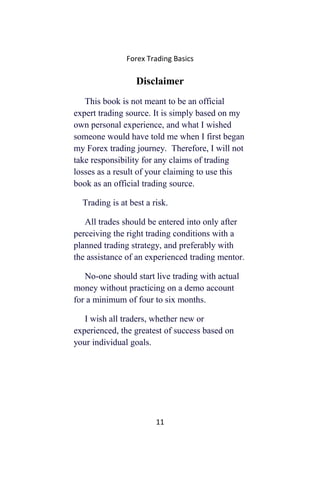 Forex Trading Basics
Disclaimer
This book is not meant to be an official
expert trading source. It is simply based on my
own personal experience, and what I wished
someone would have told me when I first began
my Forex trading journey. Therefore, I will not
take responsibility for any claims of trading
losses as a result of your claiming to use this
book as an official trading source.
Trading is at best a risk.
All trades should be entered into only after
perceiving the right trading conditions with a
planned trading strategy, and preferably with
the assistance of an experienced trading mentor.
No-one should start live trading with actual
money without practicing on a demo account
for a minimum of four to six months.
I wish all traders, whether new or
experienced, the greatest of success based on
your individual goals.
11
 