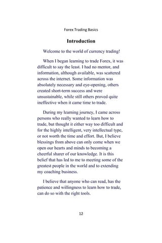 Forex Trading Basics
Introduction
Welcome to the world of currency trading!
When I began learning to trade Forex, it was
difficult to say the least. I had no mentor, and
information, although available, was scattered
across the internet. Some information was
absolutely necessary and eye-opening, others
created short-term success and were
unsustainable, while still others proved quite
ineffective when it came time to trade.
During my learning journey, I came across
persons who really wanted to learn how to
trade, but thought it either way too difficult and
for the highly intelligent, very intellectual type,
or not worth the time and effort. But, I believe
blessings from above can only come when we
open our hearts and minds to becoming a
cheerful sharer of our knowledge. It is this
belief that has led to me to meeting some of the
greatest people in the world and to extending
my coaching business.
I believe that anyone who can read, has the
patience and willingness to learn how to trade,
can do so with the right tools.
12
 