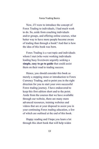 Forex Trading Basics
Now, if I were to introduce the concept of
Forex Trading to individuals, I had much work
to do. So, aside from coaching individuals
and/or groups, and offering online courses, what
better way to have more people become aware
of trading than through a book? And that is how
the idea of this book was born.
Forex Trading is a vast topic and individuals
whom I met (who were working individuals
leading busy lives)were urgently seeking a
simple, easy to go to guide that could assist
them on their road to trading success.
Hence, you should consider this book as
merely a stepping stone or introduction to Forex
Currency Trading, and to point you in the right
direction for you to start your own successful
Forex trading journey. I have endeavored to
keep this first edition short and to the point.
Aside from the courses that we have available
through our website, there are many more
advanced resources, training websites and
videos that are at your disposal to assist you in
your continuing Forex trading education, a few
of which are outlined at the end of this book.
Happy reading and I hope you learn a lot
through this short book that will help widen
13
 