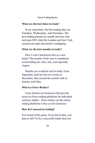 Forex Trading Basics
What are the best times to trade?
In my experience, the best trading days are
Tuesdays, Wednesdays, and Thursdays. The
best trading periods are usually between 3am
and noon EST while the London and New York
sessions are open and mostly overlapping.
What are the best months to trade?
How I wish I had known this as a new
trader! The months of the year to completely
avoid trading are: June, July, and especially
August.
Months you would do well to trade: From
September until the first two weeks in
December, then around the second week in
January until May.
Who is a Forex Broker?
Forex brokers are businesses that provide
access to Forex trading platforms for individual
currency traders. These traders use the online
trading platforms to buy or sell currencies.
How do I succeed in trading?
Ever heard of the quote, if you fail to plan, you
plan to fail? To be a successful trader does not
18
 
