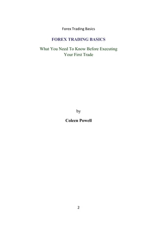 Forex Trading Basics
FOREX TRADING BASICS
What You Need To Know Before Executing
Your First Trade
by
Coleen Powell
2
 