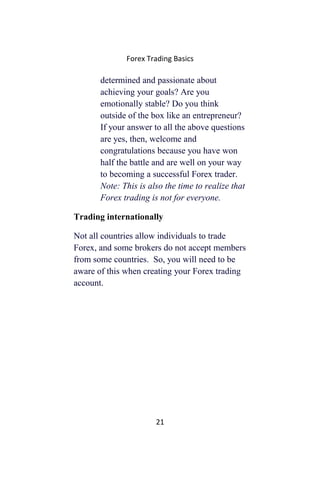 Forex Trading Basics
determined and passionate about
achieving your goals? Are you
emotionally stable? Do you think
outside of the box like an entrepreneur?
If your answer to all the above questions
are yes, then, welcome and
congratulations because you have won
half the battle and are well on your way
to becoming a successful Forex trader.
Note: This is also the time to realize that
Forex trading is not for everyone.
Trading internationally
Not all countries allow individuals to trade
Forex, and some brokers do not accept members
from some countries. So, you will need to be
aware of this when creating your Forex trading
account.
21
 