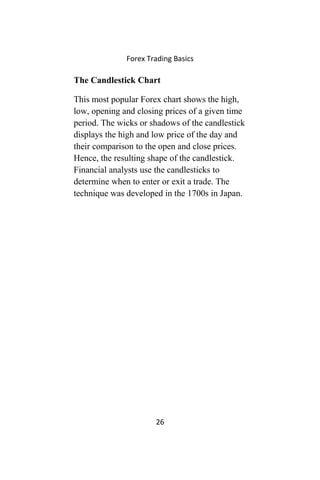 Forex Trading Basics
The Candlestick Chart
This most popular Forex chart shows the high,
low, opening and closing prices of a given time
period. The wicks or shadows of the candlestick
displays the high and low price of the day and
their comparison to the open and close prices.
Hence, the resulting shape of the candlestick.
Financial analysts use the candlesticks to
determine when to enter or exit a trade. The
technique was developed in the 1700s in Japan.
26
 