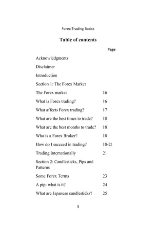 Forex Trading Basics
Table of contents
Page
Acknowledgments
Disclaimer
Introduction
Section 1: The Forex Market
The Forex market 16
What is Forex trading? 16
What affects Forex trading? 17
What are the best times to trade? 18
What are the best months to trade? 18
Who is a Forex Broker? 18
How do I succeed in trading? 18-21
Trading internationally 21
Section 2: Candlesticks, Pips and
Patterns
Some Forex Terms 23
A pip: what is it? 24
What are Japanese candlesticks? 25
3
 